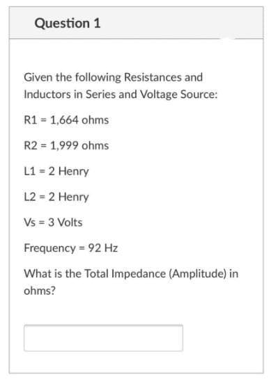 Question 1
Given the following Resistances and
Inductors in Series and Voltage Source:
R1 = 1,664 ohms
R2 = 1,999 ohms
L1 = 2 Henry
L2 = 2 Henry
Vs = 3 Volts
Frequency = 92 Hz
What is the Total Impedance (Amplitude) in
ohms?
