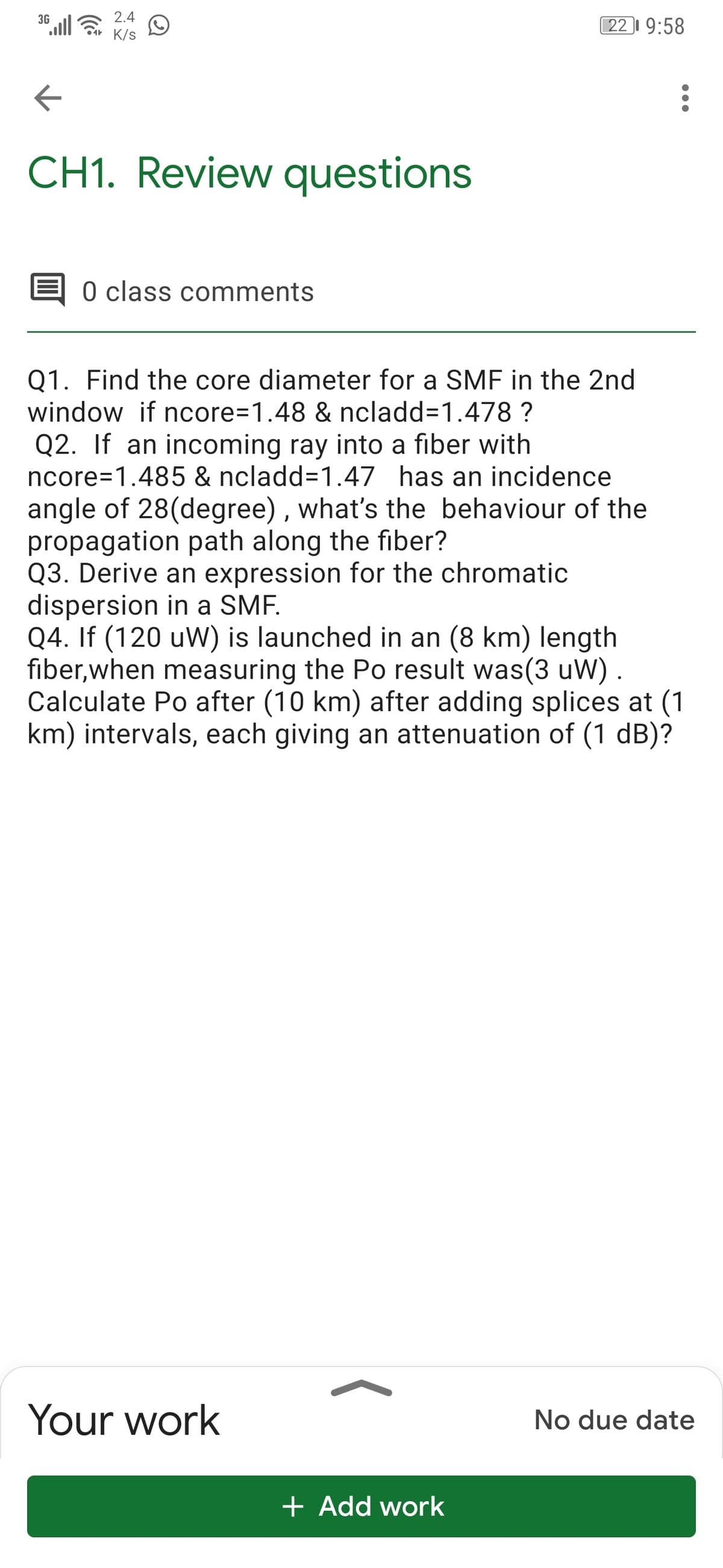 2.4
Sa K/s
3G
22 9:58
CH1. Review questions
0 class comments
Q1. Find the core diameter for a SMF in the 2nd
window if ncore=1.48 & ncladd=1.478 ?
Q2. If an incoming ray into a fiber with
ncore=1.485 & ncladd=1.47 has an incidence
angle of 28(degree) , what's the behaviour of the
propagation path along the fiber?
Q3. Derive an expression for the chromatic
dispersion in a SMF.
Q4. If (120 uW) is launched in an (8 km) length
fiber,when measuring the Po result was(3 uW) .
Calculate Po after (10 km) after adding splices at (1
km) intervals, each giving an attenuation of (1 dB)?
Your work
No due date
+ Add work
