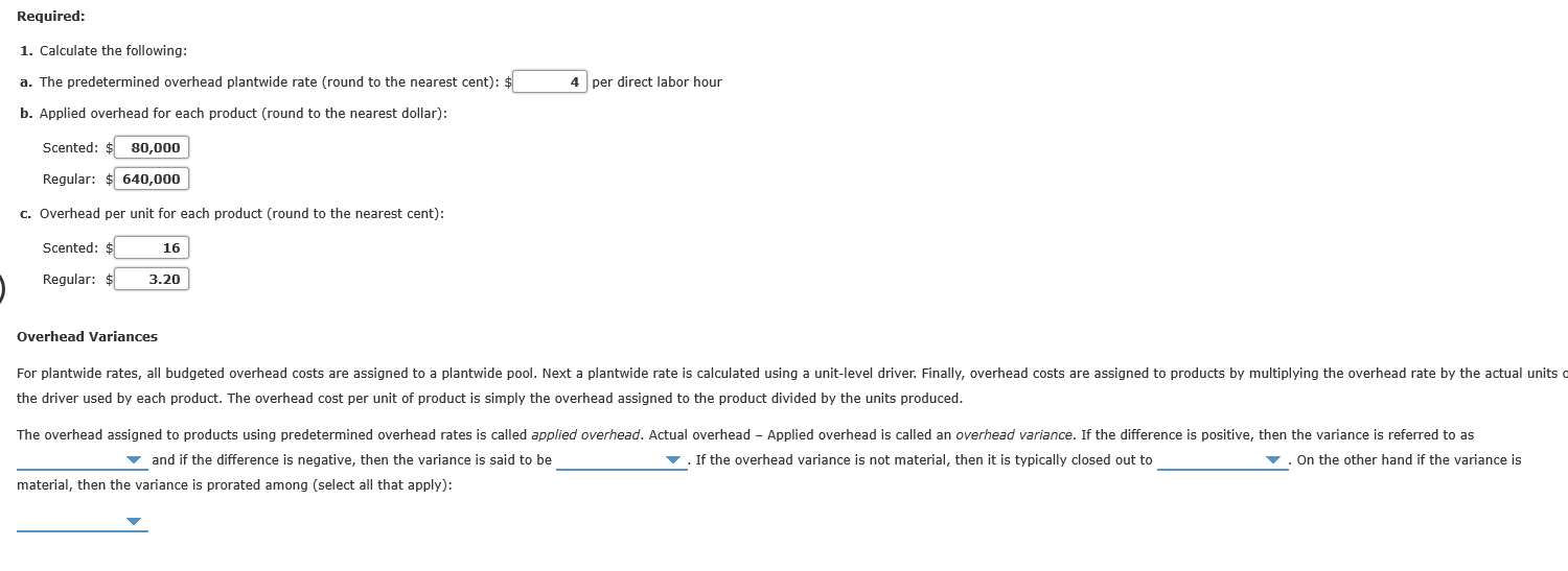 Required:
1. Calcalate tha following:
a. The predaterminad ovarhaad plantwide rate (rnund to the nearest cent):
4 par direct lahor haur
b. Applied overhaad for each product (round to the nearest dollar):
Scented: $ 80,000
Regular: $ 640,000
c Overhead per unit for each product (round to the nearest cent):
Scented: $
16
Regular:
3.20
