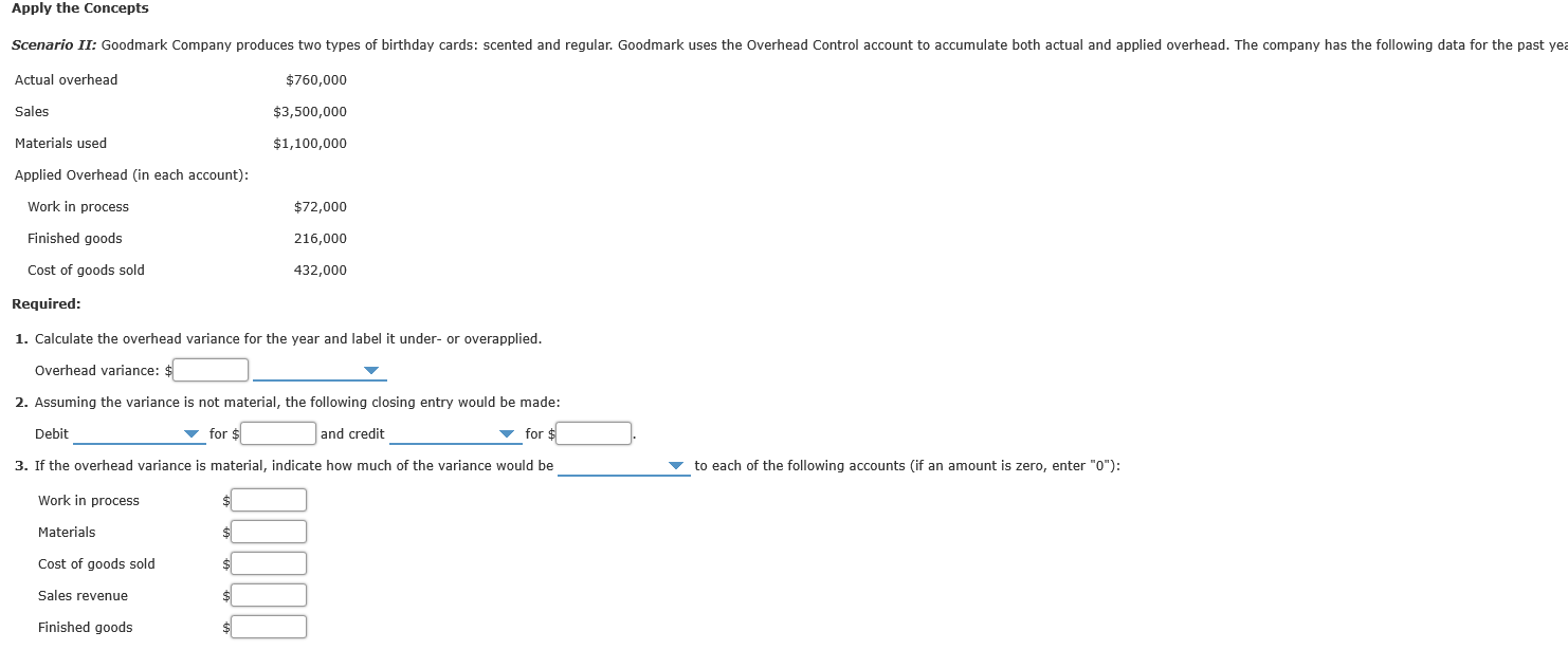Scenario II: Goodmark Company produces two types of birthday cards: scented and regular. Goodmark uses the Overhead Control account to accumulate both actual and applied overhead. The company has thc following data for the past
Actual overhead
$760,000
Sales
$3,500,000
Matertals used
$1,10n,000
Applied Overhaad (In each account):
Work in process
$72,000
Finished goods
210,000
Cost of gouds sold
432,000
Required:
1. Calculate the overhead varlance tor the year and label it under- or overapplied.
Overhead varlance:
2. Assuming the variance is not materlal, the following clasing entry would be made:
Debit
v for $
and credit
v for $
3. If the overhead variance is material, indicate how much of the variance would be
v to cach of the following accounts (if an amount is zero, enter "0"):
Work in process
Materlals
Cnst of gonds told
Sales revenue
Finished goods

