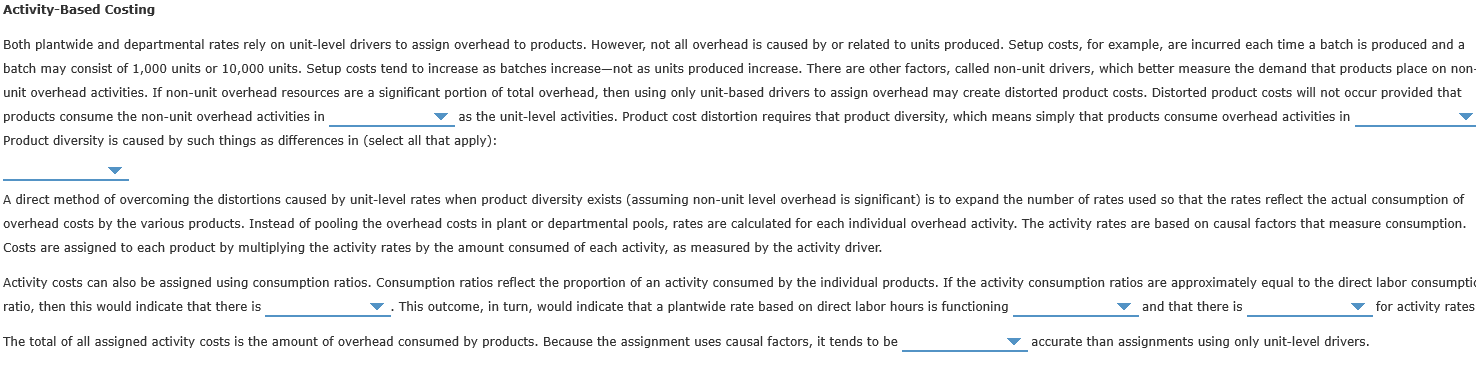 Both plantwide and departmental rates rely on unit-level drivers to assign overhead to products. However, not all overhead is caused by or related to units produced. Setup costs, for example, are incurred each time a batch is produced and a
patch may consist of 1,000 units or 10,000 units. Setup costs tend to increase as batches increase-not as units produced increase. There are other factors, called non-unit drivers, which better measure the demand that products place on no
unit overhead activities. If non-unit overhead resources are a significant portion of total overhead, then using only unit-based drivers to assign overhead may create distorted product costs. Distorted product costs will not occur provided that
