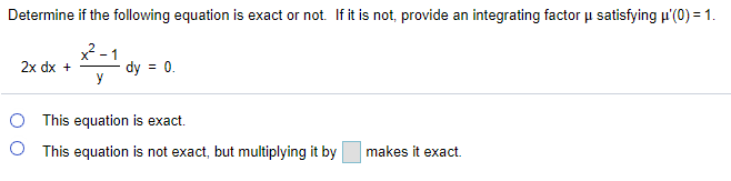 Determine if the following equation is exact or not. If it is not, provide an integrating factor u satisfying p'(0) = 1.
x -1
dy = 0.
2x dx +
O This equation is exact.
O This equation is not exact, but multiplying it by
makes it exact.
