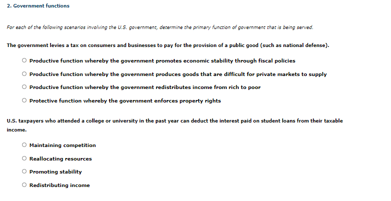 ### 2. Government Functions

**For each of the following scenarios involving the U.S. government, determine the primary function of government that is being served.**

**Scenario 1:**
The government levies a tax on consumers and businesses to pay for the provision of a public good (such as national defense).

- Productive function whereby the government promotes economic stability through fiscal policies
- Productive function whereby the government produces goods that are difficult for private markets to supply
- Productive function whereby the government redistributes income from rich to poor
- Protective function whereby the government enforces property rights

**Scenario 2:**
U.S. taxpayers who attended a college or university in the past year can deduct the interest paid on student loans from their taxable income.

- Maintaining competition
- Reallocating resources
- Promoting stability
- Redistributing income