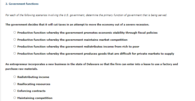 ### 2. Government Functions

For each of the following scenarios involving the U.S. government, determine the primary function of government that is being served.

---

**Scenario 1:**
The government decides that it will cut taxes in an attempt to move the economy out of a severe recession.

- ○ Productive function whereby the government promotes economic stability through fiscal policies
- ○ Productive function whereby the government maintains market competition
- ○ Productive function whereby the government redistributes income from rich to poor
- ○ Productive function whereby the government produces goods that are difficult for private markets to supply

---

**Scenario 2:**
An entrepreneur incorporates a new business in the state of Delaware so that the firm can enter into a lease to use a factory and purchase raw materials.

- ○ Redistributing income
- ○ Reallocating resources
- ○ Enforcing contracts
- ○ Maintaining competition