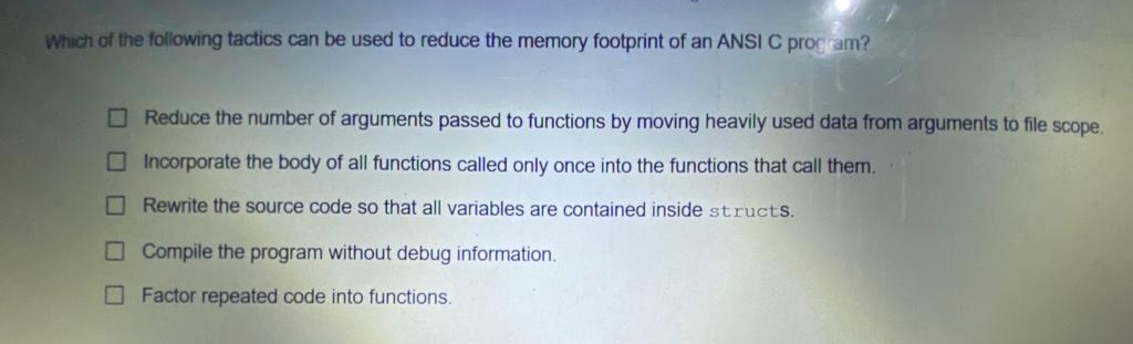 Which of the following tactics can be used to reduce the memory footprint of an ANSI C program?
O Reduce the number of arguments passed to functions by moving heavily used data from arguments to file scope.
O Incorporate the body of all functions called only once into the functions that call them.
O Rewrite the source code so that all variables are contained inside structS.
O Compile the program without debug information.
OFactor repeated code into functions.
