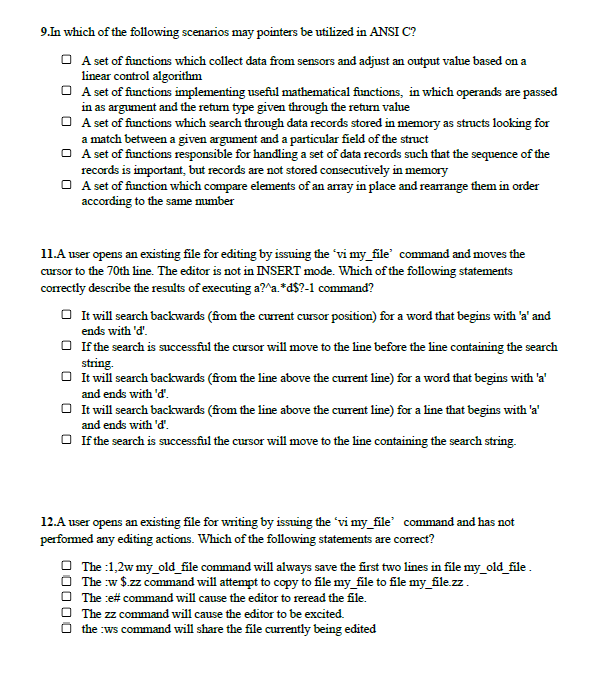 9.In which of the following scenarios may pointers be utilized in ANSI C?
O A set of functions which collect data from sensors and adjust an output value based on a
linear control algorithm
O A set of functions implementing useful mathematical functions, in which operands are passed
in as argument and the retum type given through the return value
O A set of functions which search through data records stored in memory as structs looking for
a match between a given argument and a particular field of the struct
O A set of functions responsible for handling a set of data records such that the sequence of the
records is important, but records are not stored consecutively in menmory
O A set of function which compare elements of an array in place and rearrange them in order
according to the same mumber
11.A user opens an existing file for editing by issuing the "vi my_file' command and moves the
cursor to the 70th line. The editor is not in INSERT mode. Which of the following statements
correctly describe the results of executing a?^a.*d$?-1 command?
O It will search backwards (from the curent cursor position) for a word that begins with 'a' and
ends with 'd'.
O If the search is successful the cursor will move to the line before the line containing the search
string.
O It will search backwards (from the line above the current line) for a word that begins with 'a'
and ends with 'd'.
O It will search backwards (from the line above the curent line) for a line that begins with 'a'
and ends with 'd'.
O If the search is successful the cursor will move to the line containing the search string.
12.A user opens an existing file for writing by issuing the 'vi my_file' command and has not
performed any editing actions. Which of the following statements are correct?
O The :1,2w my_old_file command will always save the first two lines in file my_old_file .
O The w $.zz command will attempt to copy to file my_file to file my_file.zz.
O The :e# command will cause the editor to reread the file.
O The zz command will cause the editor to be excited.
O the :ws command will share the file currently being edited
