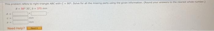 This problem refers to right triangle ABC with C 90. Solve for all the missing parts using the given information. (Round your answers to the nearest whole number.)
B-56 30 b-375 mm
mm
mm
Need Help?
Head it
