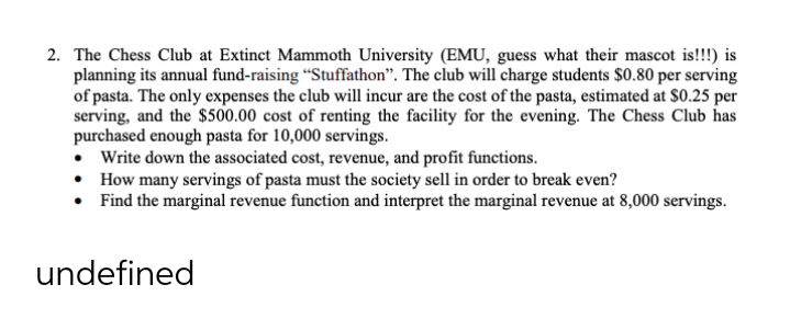 2. The Chess Club at Extinct Mammoth University (EMU, guess what their mascot is!!!) is
planning its annual fund-raising “Stuffathon". The club will charge students $0.80 per serving
of pasta. The only expenses the club will incur are the cost of the pasta, estimated at $0.25 per
serving, and the $500.00 cost of renting the facility for the evening. The Chess Club has
purchased enough pasta for 10,000 servings.
• Write down the associated cost, revenue, and profit functions.
• How many servings of pasta must the society sell in order to break even?
• Find the marginal revenue function and interpret the marginal revenue at 8,000 servings.
undefined
