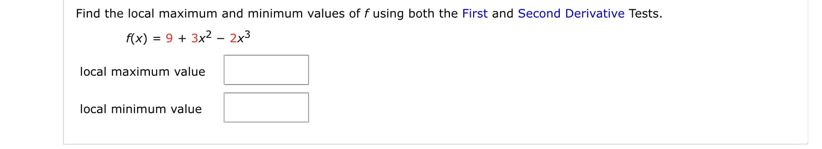 Find the local maximum and minimum values of f using both the First and Second Derivative Tests.
f(x) :
= 9 + 3x2 – 2x3
local maximum value
local minimum value
