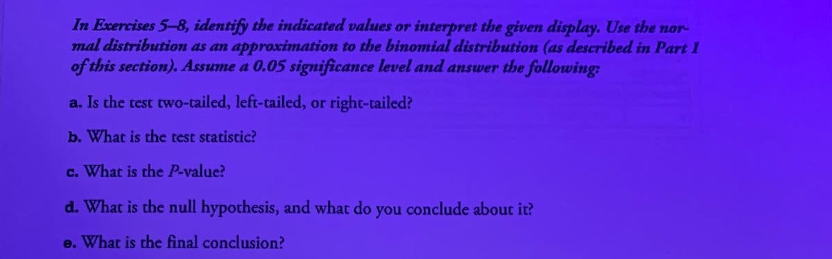 In Exercises 5-8, identify the indicated values or interpret the given display. Use the nor-
mal distribution as an approximation to the binomial distribution (as described in Part I
of this section). Assume a 0.05 significance level and answer the following:
a. Is the test two-tailed, left-tailed, or right-tailed?
b. What is the test statistic?
c. What is the P-value?
d. What is the null hypothesis, and what do you conclude about it?
e. What is the final conclusion?
