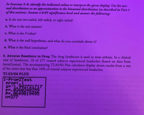In Exercises 5–8, identify the indicated values or interpret the given display. Use the normal distribution as an approximation to the binomial distribution (as described in Part 1 of this section). Assume a 0.05 significance level and answer the following:

a. Is the test two-tailed, left-tailed, or right-tailed?

b. What is the test statistic?

c. What is the \( P\text{-value} \)?

d. What is the null hypothesis, and what do you conclude about it?

e. What is the final conclusion?

5. Adverse Reactions to Drug

The drug Symbicort is used to treat asthma. In a clinical trial of Symbicort, 18 of 277 treated subjects experienced headaches (based on data from AstraZeneca). The accompanying TI-83/84 Plus calculator display shows results from a test of the claim that less than 10% of treated subjects experienced headaches.

TI-83/84 PLUS

1-PropZTest
- \(\hat{p} = 0.0649824159\)
- \(z = -1.342721717\)
- \(P = 0.0896428259\)
- \(n = 277\)