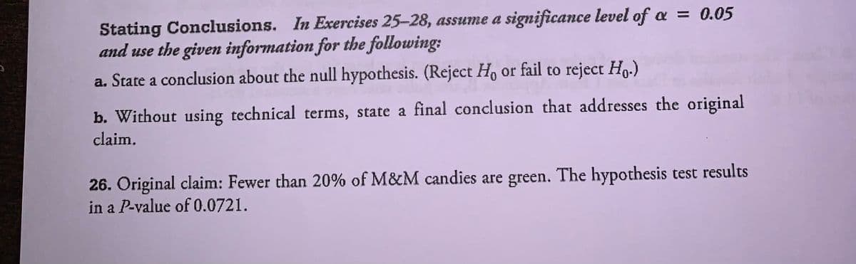 **Stating Conclusions.** In Exercises 25–28, assume a significance level of \( \alpha = 0.05 \) and use the given information for the following:

a. State a conclusion about the null hypothesis. (Reject \( H_0 \) or fail to reject \( H_0 \).)

b. Without using technical terms, state a final conclusion that addresses the original claim.

**26.** Original claim: Fewer than 20% of M&M candies are green. The hypothesis test results in a *P*-value of 0.0721.