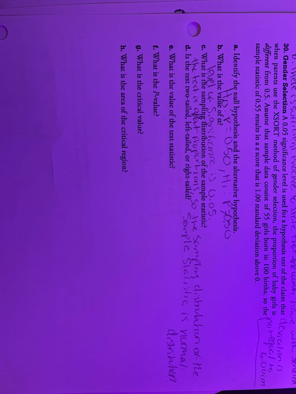 D. Thele is suttilient endence tu State thet e uamn hawe with Ura
30. Gender Selection A 0.05 significance level is used for a hypothesis test of the claim that Cevichrn
when parents use the XSORT method of gender selection, the proportion of baby girls is
different from 0.5. Assume that sample data consist of 55 girls born in 100 births, so theOT ar
sample statistic of 0.55 results in a z score that is 1.00 standard deviation above 0.
not
requal
5.00rm
a. Identify the null hypothesis and the alternative hypothesis.
Y=D050,Hi: P70SO
Ho
b. What is the value of a?
level of SigvNficance is O.05.
c. What is the sampling distribution of the sample statistic?
C.
the test is abat Propertions so the Samplng distruatiun of the
d. Is the test two-tailed, left-tailed, or right-tailéd? Semmple Slali>ic is numal:
e. What is the value of the test statistic?
disritautien
f. What is the P-value?
g. What is the critical value?
h. What is the area of the critical region?
