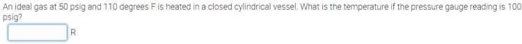 An ideal gas at 50 psig and 110 degrees Fis heated in a closed cylindrical vessel. What is the temperature if the pressure gauge reading is 100
psig?
R.

