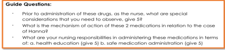 Guide Questions:
Prior to administration of these drugs, as the nurse, what are special
considerations that you need to observe, give 5?
What is the mechanism of action of these 2 medications in relation to the case
of Hanna?
What are your nursing responsibilities in administering these medications in terms
of: a. health education (give 5) b. safe medication administration (give 5)
