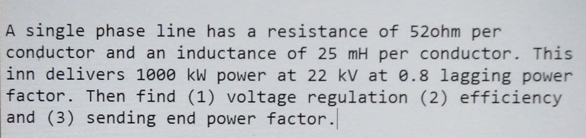 A single phase line has a resistance of 52ohm per
conductor and an inductance of 25 mH per conductor. This
inn delivers 1000 kW power at 22 kV at 0.8 lagging power
factor. Then find (1) voltage regulation (2) efficiency
and (3) sending end power factor.