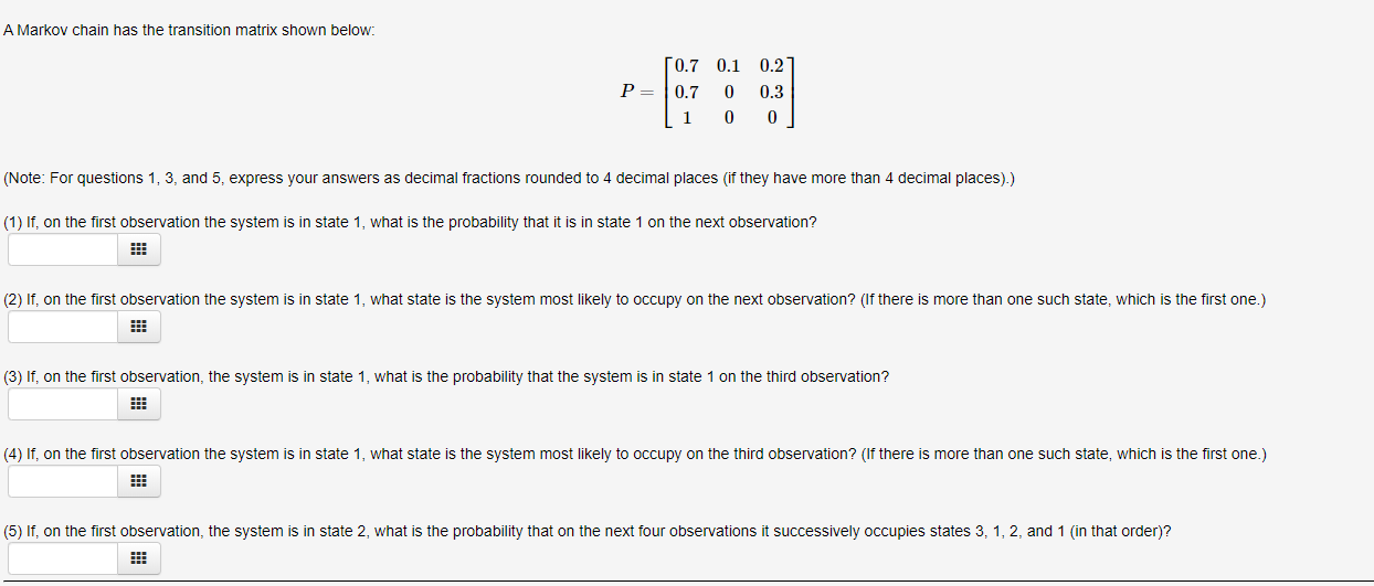 A Markov chain has the transition matrix shown below:
0.7 0.1
0.2
P =
0.7
0.3
(Note: For questions 1, 3, and 5, express your answers as decimal fractions rounded to 4 decimal places (if they have more than 4 decimal places).)
(1) If, on the first observation the system is in state 1, what is the probability that it is in state 1 on the next observation?
(2) If, on the first observation the system is in state 1, what state is the system most likely to occupy on the next observation? (If there is more than one such state, which is the first one.)
(3) If, on the first observation, the system is in state 1, what is the probability that the system is in state 1 on the third observation?
(4) If, on the first observation the system is in state 1, what state is the system most likely to occupy on the third observation? (If there is more than one such state, which is the first one.)
(5) If, on the first observation, the system is in state 2, what is the probability that on the next four observations it successively occupies states 3, 1, 2, and 1 (in that order)?
