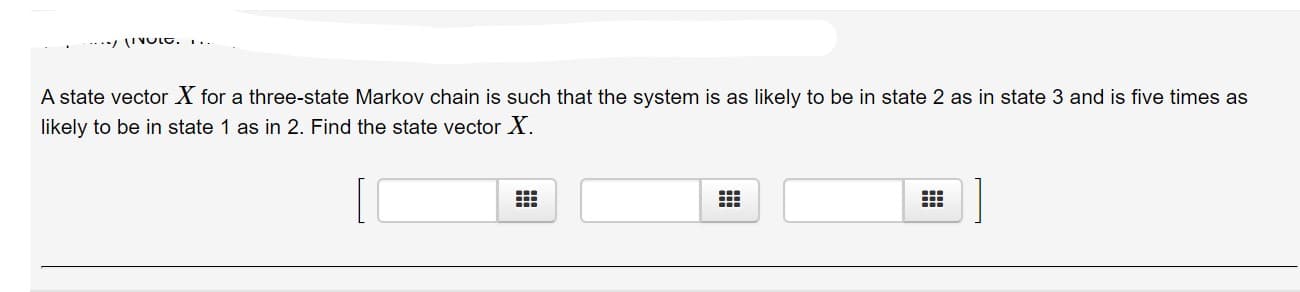 --.*/ 'VOLC. ..
A state vector X for a three-state Markov chain is such that the system is as likely to be in state 2 as in state 3 and is five times as
likely to be in state 1 as in 2. Find the state vector X.
