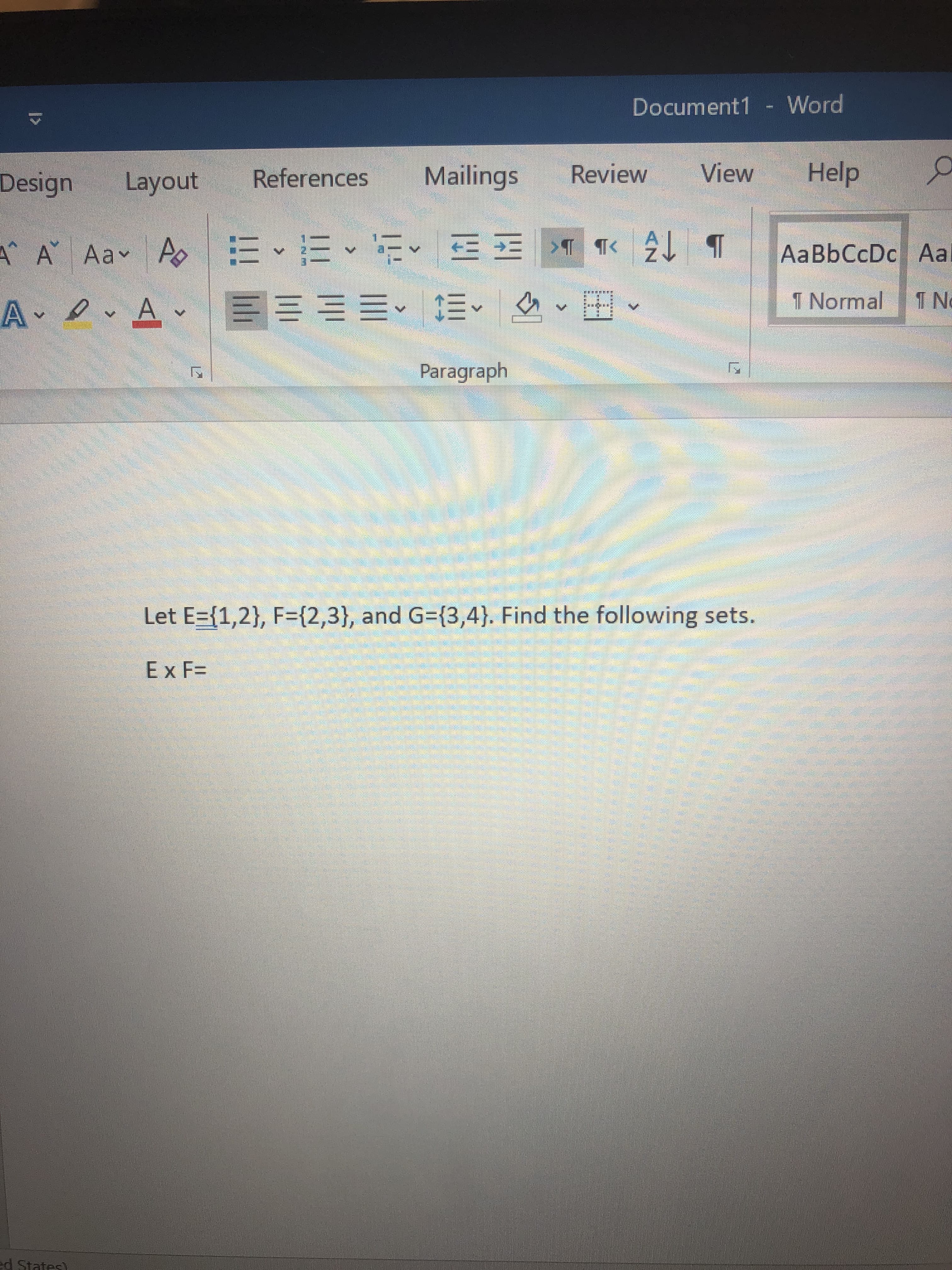 - Word
Document1
Help
View
Mailings
Review
References
Layout
Design
T
A Aa Ao E
TTK
AaBbCcDc Aa
2
T Normal
T N
A A
Paragraph
Let E={1,2}, F={2,3}, and G={3,4}. Find the following sets.
Ex F=
d States)
