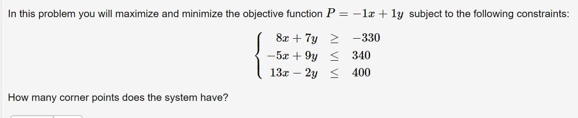 In this problem you will maximize and minimize the objective function P = -1
1y subject to the following constraints:
8x 7y
-330
-5x 9y < 340
13 2y
400
How many corner points does the system have?
