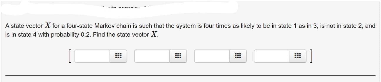 A state vector X for a four-state Markov chain is such that the system is four times as likely to be in state 1 as in 3, is not in state 2, and
is in state 4 with probability 0.2. Find the state vector X.
