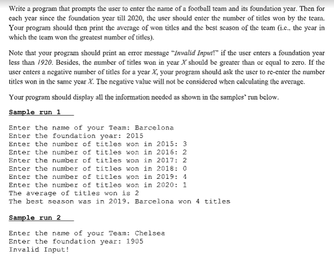 Write a program that prompts the user to enter the name of a football team and its foundation year. Then for
each year since the foundation year till 2020, the user should enter the number of titles won by the team.
Your program should then print the average of won titles and the best scason of the team (i.e., the year in
which the team won the greatest number of titles).
Note that your program should print an eror message "Invalid Input!" if the user enters a foundation year
less than 1920. Besides, the number of titles won in year X should be greater than or equal to zero. If the
user enters a negative number of titles for a year X, your program should ask the user to re-enter the number
titles won in the same year X. The negative value will not be considered when calculating the average.
Your program should display all the information needed as shown in the samples run below.
Sample run 1
Enter the name of your Team: Barcelona
Enter the foundation year: 2015
Enter the number of titles won in 2015: 3
Enter the number of titles won in 2016: 2
Enter the number of titles won in 2017: 2
Enter the number of titles won in 2018: 0
Enter the number of titles won in 2019: 4
Enter the number of titles won in 2020: 1
The average of titles won is 2
The best season was in 2019. Barcelona won 4 titles
Sample run 2
Enter the name of your Team: Chelsea
Enter the foundation year: 1905
Invalid Input!
