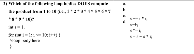 2) Which of the following loop bodies DOES compute
a.
b.
the product from 1 to 10 (i.e., 1 * 2 * 3 * 4 * 5 * 6 * 7
* 8 * 9 * 10)?
int s = 1;
с.
s+=i* i;
d.
s+;
s *= i;
s =s +s* i;
for (int i = 1; i<= 10; i++) {
//loop body here
}
