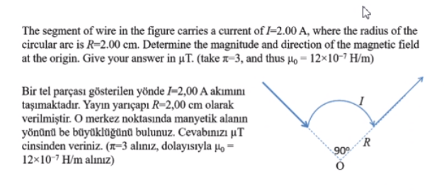 The segment of wire in the figure carries a current of l=2.00 A, where the radius of the
circular arc is R=2.00 cm. Determine the magnitude and direction of the magnetic field
at the origin. Give your answer in uT. (take n-3, and thus µ, = 12×10-7 H/m)
Bir tel parçası gösterilen yönde I–2,00 A akımını
taşımaktadır. Yayın yarıçapı R-2,00 cm olarak
verilmiştir. O merkez noktasında manyetik alanın
yönünü be büyüklüğünü bulunuz. Cevabınızı µT
cinsinden veriniz. (x=3 alınız, dolayısıyla µo =
12×10-7 H/m alınız)
R
90
