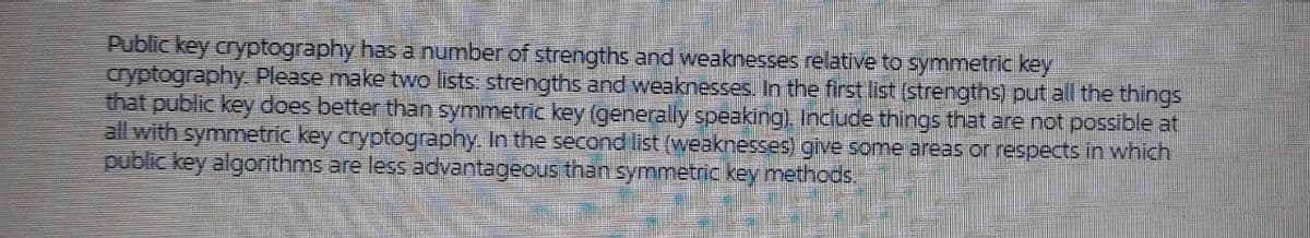 Public key cryptography has a number of strengths and weaknesses relative to symmetric key
cryptography Please make two lists: strengths and weaknesses. In the first list (strengths) put all the things
that public key does better than symmetric key (generally speaking). Include things that are not possible at
all with symmetric key cryptography. In the second list (weaknesses) give some areas or respects in which
public key algorithms are less advantageous than symmetric key methods.
