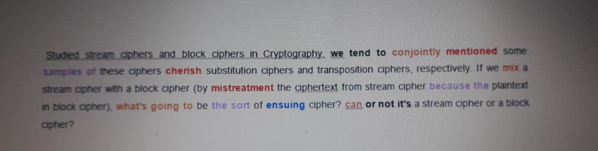 Studied stream ciphers and block ciphers in Cryptography. we tend to conjointly mentioned some
samples of these ciphers cherish substitution ciphers and transposition ciphers, respectively. If we mix a
stream cipher with a block cipher (by mistreatment the çiphertext from stream cipher because the plaintext
in block cipher), what's going to be the sort of ensuing cipher? çan or not it's a stream cipher or a block
cipher?
