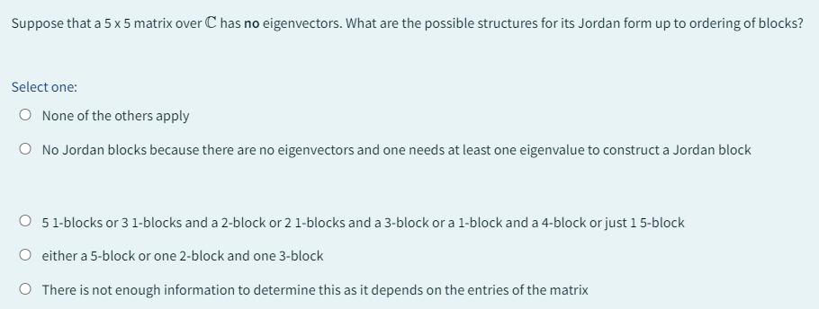 Suppose that a 5 x 5 matrix over C has no eigenvectors. What are the possible structures for its Jordan form up to ordering of blocks?
Select one:
O None of the others apply
O No Jordan blocks because there are no eigenvectors and one needs at least one eigenvalue to construct a Jordan block
O 5 1-blocks or 3 1-blocks and a 2-block or 2 1-blocks and a 3-block or a 1-block and a 4-block or just 1 5-block
O either a 5-block or one 2-block and one 3-block
O There is not enough information to determine this as it depends on the entries of the matrix