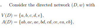 Consider the directed network (D, w) with
V(D) = {a, b, c, d, e},
A(D) = {ab, ac, ae, bd, cd, ce, ea, eb},