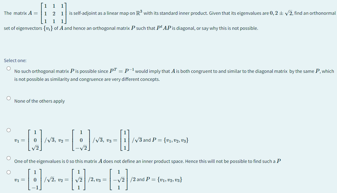 The matrix A=
set of eigenvectors {v} of A and hence an orthogonal matrix P such that Pt AP is diagonal, or say why this is not possible.
Select one:
O
No such orthogonal matrix P is possible since PT = P-¹ would imply that A is both congruent to and similar to the diagonal matrix by the same P, which
is not possible as similarity and congruence are very different concepts.
O
O
1 1 1
1 2 1 is self-adjoint as a linear map on R³ with its standard inner product. Given that its eigenvalues are 0,2 ± √2, find an orthonormal
1 1 1
O
None of the others apply
V1 =
V1 =
[]/
0
|√3, V2 =
1
0
√2
|√3, V3 =
O
One of the eigenvalues is 0 so this matrix A does not define an inner product space. Hence this will not be possible to find such a P
1
C
0 √√√2, v2 = √√2/2, V3 =
1
1/√3 and P = {V₁, V2, V3}
1
-√2/2 and P ={v₁, v2, v3}
1