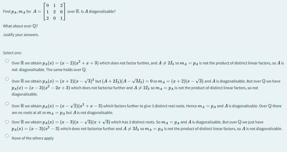 Find PA, MA for A =
What about over Q?
Justify your answers.
01 2
1 2 0 over R. Is A diagonalisable?
2
0 1
Select one:
O
Over R we obtain P(x) = (x − 2)(x² + x + 3) which does not factor further, and A ‡ 213 so mд = PA is not the product of distinct linear factors, so A is
not diagonalisable. The same holds over Q.
O
Over R we obtain P(x) = (x + 2)(x − √√3)² but (A +213)(A - √√313) = 0 so mÃ₁ = (x + 2)(x − √√3) and A is diagonalisable. But over Q we have
PA(x) = (x − 3)(x² - 2x + 3) which does not factorise further and A 213 so m₁ = PA is not the product of distinct linear factors, so not
diagonalisable.
O
Over R we obtain P(x) = (x − √2)(x² + x - 3) which factors further to give 3 distinct real roots. Hence m₁ = PA and A is diagonalisable. Over there
are no roots at all so mA = PA but A is not diagonalisable.
O Over R we obtain pÃ(x) = (x − 3)(x − √√3)(x + √√3) which has 3 distinct roots. So m = PA and A is diagonalisable. But over Q we just have
PA(x) = (x − 3)(x² - 3) which does not factorise further and A‡ 313 so mA = PA is not the product of distinct linear factors, so A is not diagonalisable.
None of the others apply
O