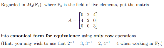 Regarded in M3(F5), where F5 is the field of five elements, put the matrix
[0 2 4]
420
003
A =
into canonical form for equivalence using only row operations.
(Hint: you may wish to use that 2-¹ = 3, 3-¹ = 2, 4¯¹ = 4 when working in F5.)