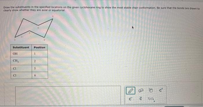 Draw the substituents in the specified locations on the given cyclohexane ring to show the most stable chair conformation. Be sure that the bonds are drawn to
clearly show whether they are axial or equatorial.
Substituent
Position
OH
1
CH,
2
CI
5
छ
CI
6
C C
9
c