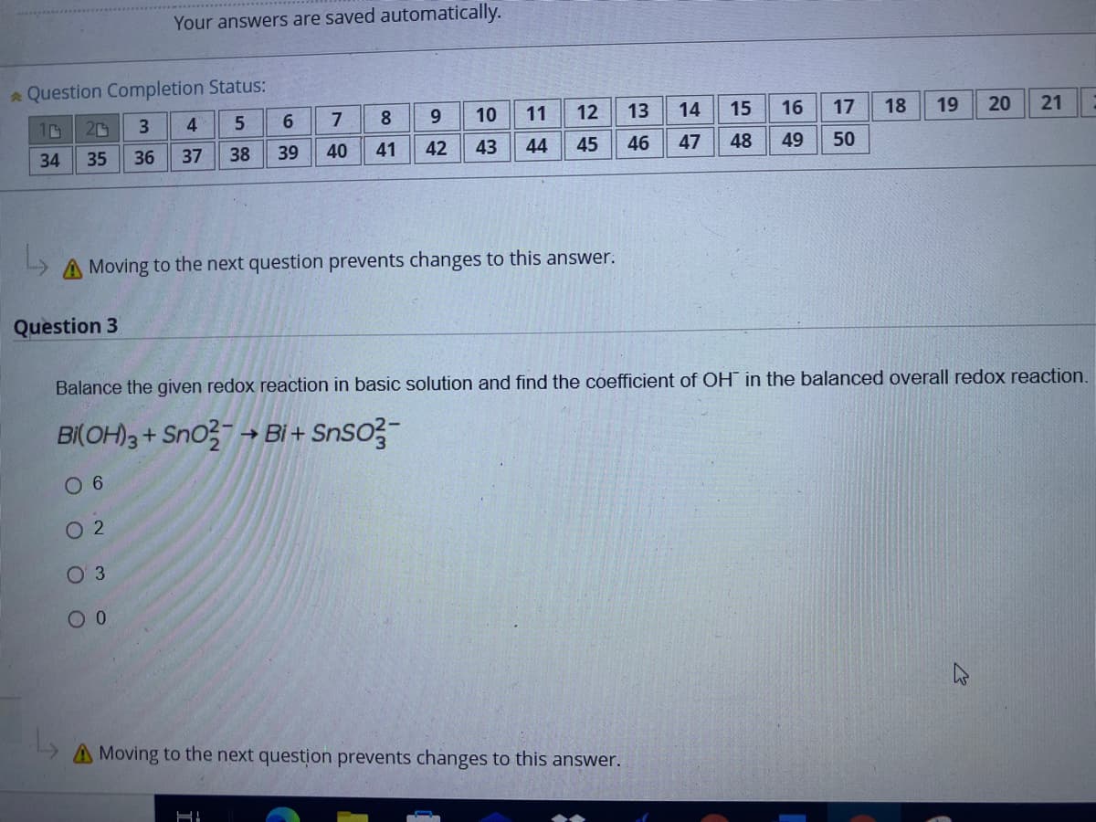 Your answers are saved automatically.
a Question Completion Status:
4
6.
7
8
10
11
12
13
14
15
16
17
18
19
20
21
34
35
36
37
38
39
40
41
42
43
44
45
46
47
48
49
50
A Moving to the next question prevents changes to this answer.
Question 3
Balance the given redox reaction in basic solution and find the coefficient of OH in the balanced overall redox reaction.
BI(OH)3 + Sno → Bi + SnSo?-
0 6
O 2
O 3
Moving to the next question prevents changes to this answer.
