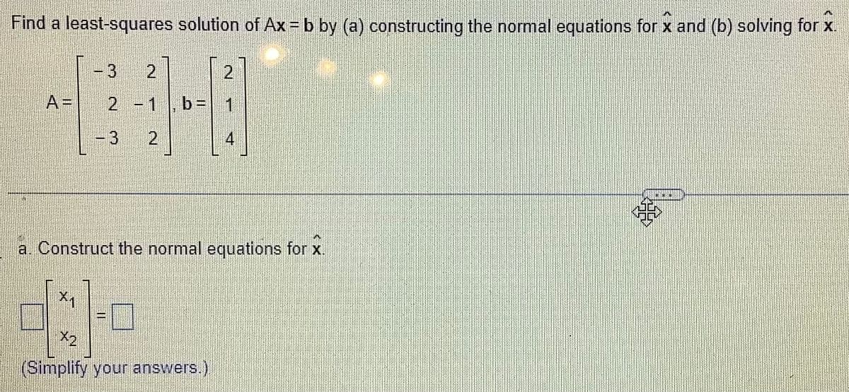 Find a least-squares solution of Ax = b by (a) constructing the normal equations for x and (b) solving for x.
77
A=
www.
X1
3 2
2
2 - 1 b= 1
2
4
a. Construct the normal equations for x.
(Simplify your answers.)
TEN