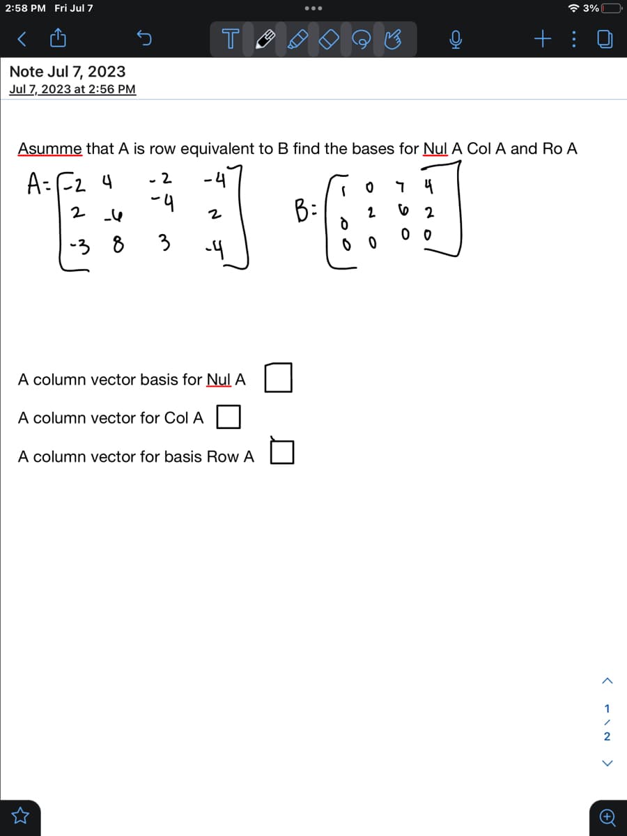 2:58 PM Fri Jul 7
Note Jul 7, 2023
Jul 7, 2023 at 2:56 PM
- 2
-4
T
Asumme that A is row equivalent to B find the bases for Nul A Col A and Ro A
A= F₂ 4
។
2 -4
1*60
B:
-38
-4
2
3 -4
A column vector for Col A
A column vector basis for Nul A
B
A column vector for basis Row A
62
+
00
3%
<FIN >
+