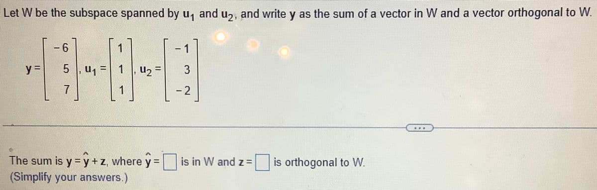 Let W be the subspace spanned by u₁ and u₂, and write y as the sum of a vector in W and a vector orthogonal to W
y =
- 6
5
7
1
, U₁ = 1
1, ₂ =
1
1
3
- 2
The sum is y = y + z, where y = is in W and z=
(Simplify your answers.)
is orthogonal to W.
***