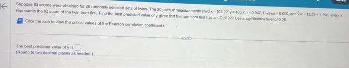 Suppose IQ scores were obtained for 20
selected sets of twins. The 20 pairs of measurements yield x= 103.22, y=105.7, r=0.947, P-value=0.000, and y=-12.53 1.15x, where x
represents the IQ score of the twin bom first. Find the best predicted value of y given that the twin bom first has an IQ of 92? Use a significance level of 0.05.
Click the icon to view the critical values of the Pearson correlation coefficient r
The best predicted value of is
(Round to two decimal places as needed.)