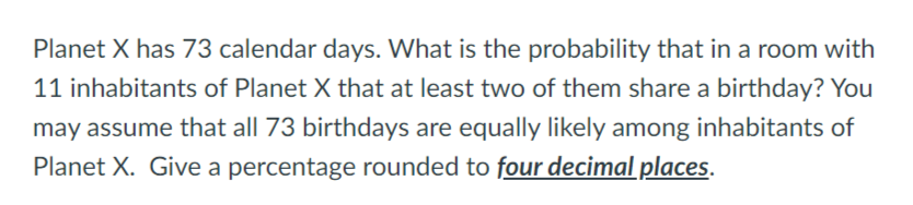 Planet X has 73 calendar days. What is the probability that in a room with
11 inhabitants of Planet X that at least two of them share a birthday? You
may assume that all 73 birthdays are equally likely among inhabitants of
Planet X. Give a percentage rounded to four decimal places.