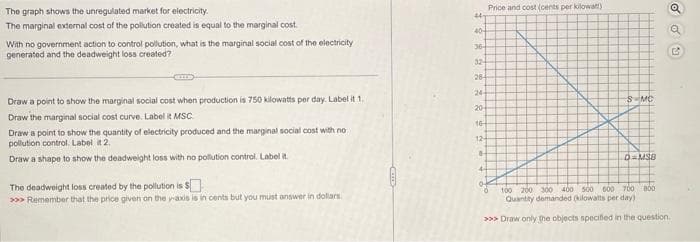 The graph shows the unregulated market for electricity.
The marginal external cost of the pollution created is equal to the marginal cost
With no government action to control pollution, what is the marginal social cost of the electricity
generated and the deadweight loss created?
Draw a point to show the marginal social cost when production is 750 kilowatts per day. Label it 1.
Draw the marginal social cost curve. Label it MSC.
Draw a point to show the quantity of electricity produced and the marginal social cost with no
pollution control. Label it 2.
Draw a shape to show the deadweight loss with no pollution control. Label it.
The deadweight loss created by the pollution is
is $
>>> Remember that the price given on the yaxis is in cents but you must answer in dollars.
447
40-
36-
32-
26-
244
20
16-
12-
C
44
0
Price and cost (cents per kilowatt)
S-MC
0
D=MSB
100 200 300 400 500 600 700 800
Quantity demanded (kilowatts per day)
>>> Draw only the objects specified in the question.
2