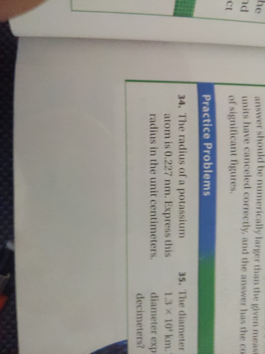 answer should be numerically larger than the given meast
units have canceled correctly, and the answer has the co
of significant figures.
he
nd
Ct
Practice Problems
35. The diameter
34. The radius of a potassium
atom is 0.227 nm. Express this
radius in the unit centimeters.
1.3 x 10 km.
diameter exp:
decimeters?
