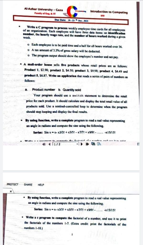 Al-Azhar University- Gaza
Introduction to Computing
Farulty of EgaT
Due Date: 19-1 * Dec , 2021
Write a C program to precess weekly employee time cards for all employees
of an organization. Each employce will have three data items: an Identilcation
number, the hourly wage rate, and the number of hours worked during a given
week.
o Each employee is to be paid time and a half for all hours worked over 36.
O A tux amount of 3.3% of gross salary will be deducted.
o The program output should show the employee's number and net pay.
•A mal-order house sells five products whose retail prices are as follows:
Product 1. $2.98; product 2, $4.50, product 3, $9.98; product 4, $4.49 and
product 5, 56.87. Write an applicatlon that reads a series of pairs of numbers as
follows:
a.
Product number b. Quantity sold
Your program should use a switch statement to determine the retail
price for each product. It should calculate and display the total retail value of all
products sold. Use a sentinel-controlled loop to determine when the program
should stop looping and display the final results.
• By using function, write a complete program to read a real value representing
an angle in radians and compute the sine using the following.
Series: Sin x-x- x3/3! + x5/S! -x771+ x9/91 - a... I5/1SI
- . al ae.
PROTECT
SHARE
HELP
• By using function, write a complete program to read a real value representing
an angle in radians and compute the sine using the following.
Serles: Sin x-x- x3/3! + xS/SI -x771 + x99! -.... IS/1S!
• Write ae program te compute the factorial of a number, and
the factorials of the numbers 1-7. (Extra oredit print the factorials of the
it to print
numbers 1-10.)

