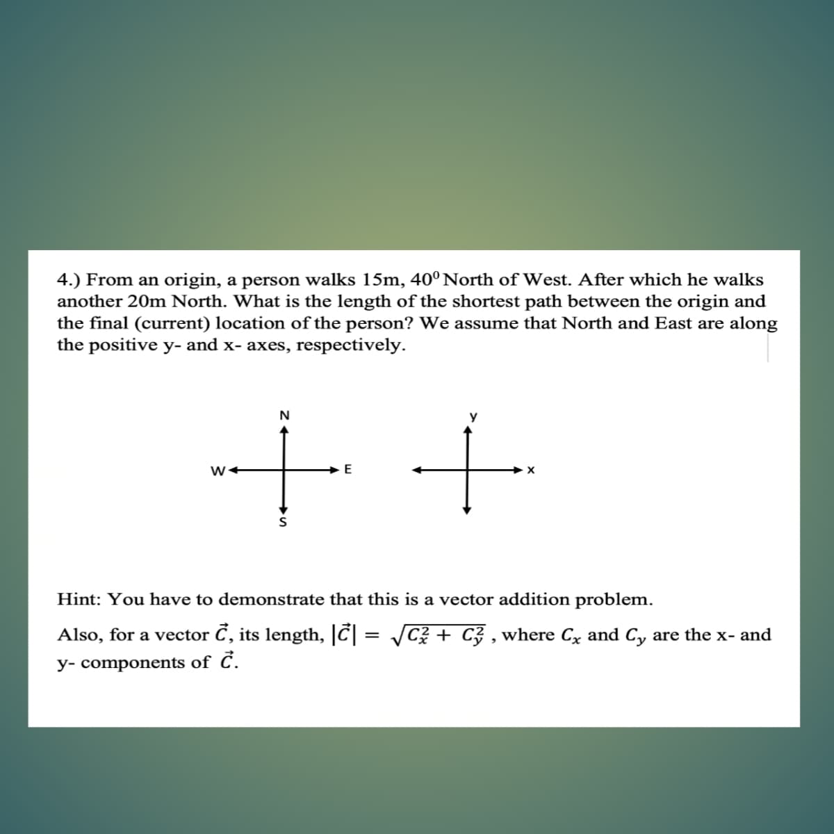 4.) From an origin, a person walks 15m, 40° North of West. After which he walks
another 20m North. What is the length of the shortest path between the origin and
the final (current) location of the person? We assume that North and East are along
the positive y- and x- axes, respectively.
Hint: You have to demonstrate that this is a vector addition problem.
Also, for a vector C, its length, |C = /C + C3 , where Cx and Cy are the x- and
y- components of C.
