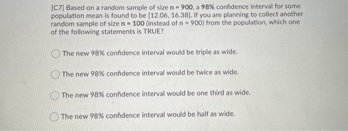 [C7] Based on a random sample of size n = 900, a 98% confidence interval for some
population mean is found to be (12.06, 16.38). If you are planning to collect another
random sample of size n = 100 (instead of n = 900) from the population, which one
of the following statements is TRUE?
The new 98% confidence interval would be triple as wide.
The new 98% confidence interval would be twice as wide.
The new 98% confidence interval would be one third as wide.
The new 98% confidence interval would be half as wide.
