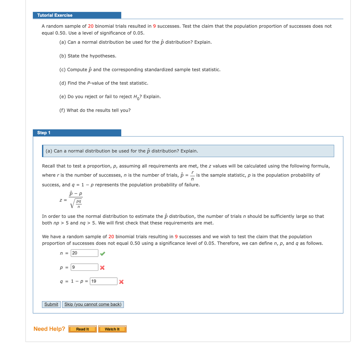 Tutorial Exercise
A random sample of 20 binomial trials resulted in 9 successes. Test the claim that the population proportion of successes does not
equal 0.50. Use a level of significance of 0.05.
(a) Can a normal distribution be used for the p distribution? Explain.
(b) State the hypotheses.
(c) Compute p and the corresponding standardized sample test statistic.
(d) Find the P-value of the test statistic.
(e) Do you reject or fail to reject H? Explain.
(f) What do the results tell you?
Step 1
(a) Can a normal distribution be used for the p distribution? Explain.
Recall that to test a proportion, p, assuming all requirements are met, the z values will be calculated using the following formula,
r
where r is the number of successes, n is the number of trials, p
is the sample statistic, p is the population probability of
success, and q = 1 – p represents the population probability of failure.
z =
pq
In order to use the normal distribution to estimate the p distribution, the number of trials n should be sufficiently large so that
both np > 5 and nq > 5. We will first check that these requirements are met.
We have a random sample of 20 binomial trials resulting in 9 successes and we wish to test the claim that the population
proportion of successes does not equal 0.50 using a significance level of 0.05. Therefore, we can define n, p, and q as follows.
n =
20
p =
9.
q = 1 – p = 19
Submit
Skip (you cannot come back).
Need Help?
Watch It
Read It
