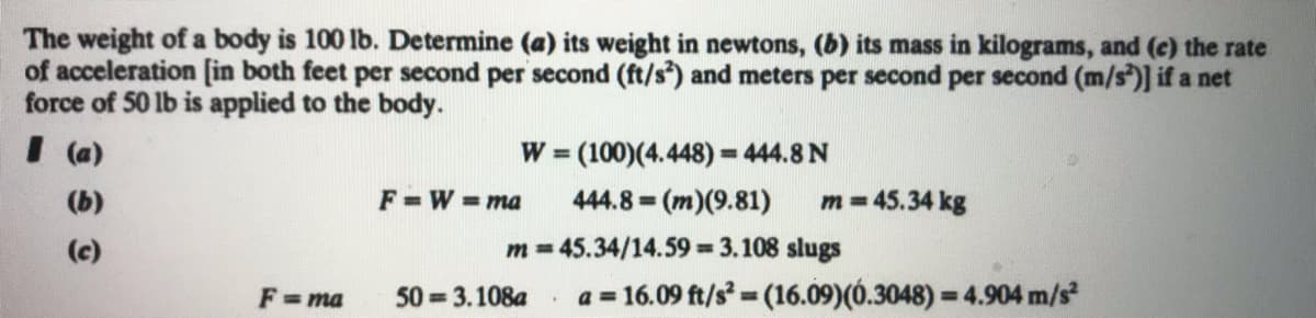 The weight of a body is 100 lb. Determine (a) its weight in newtons, (b) its mass in kilograms, and (c) the rate
of acceleration [in both feet per second per second (ft/s*) and meters per second per second (m/s)] if a net
force of 50 lb is applied to the body.
I (a)
W (100)(4.448) = 444.8 N
%3D
(b)
F =W =ma
444.8 (m)(9.81)
m = 45.34 kg
%3D
(c)
m = 45.34/14.59 3.108 slugs
F = ma
50 = 3.108a
a = 16.09 ft/s (16.09)(Ó.3048) = 4.904 m/s
%3D
%3D
