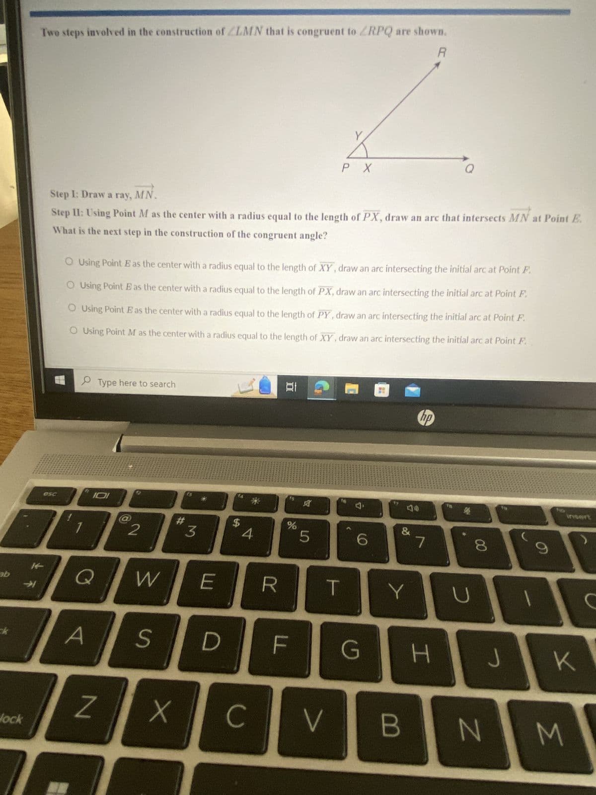 R
Two steps involved in the construction of LMN that is congruent to RPQ are shown.
PX
Step I: Draw a ray, MN.
Step II: Using Point M as the center with a radius equal to the length of PX, draw an arc that intersects MN at Point E.
What is the next step in the construction of the congruent angle?
O Using Point E as the center with a radius equal to the length of XY, draw an arc intersecting the initial arc at Point F.
O Using Point E as the center with a radius equal to the length of PX, draw an arc intersecting the initial arc at Point F.
Using Point E as the center with a radius equal to the length of PY, draw an arc intersecting the initial arc at Point F.
O Using Point M as the center with a radius equal to the length of XY, draw an arc intersecting the initial arc at Point F.
ab
esc
7
lock
Type here to search
2
#
Q
W
A
N
M
$
*
4
hp
E
do
%
&
5
6
8
00
E
R
T
Y
U
D
F
G
H
J
K
X
C
V
B
N
M
S